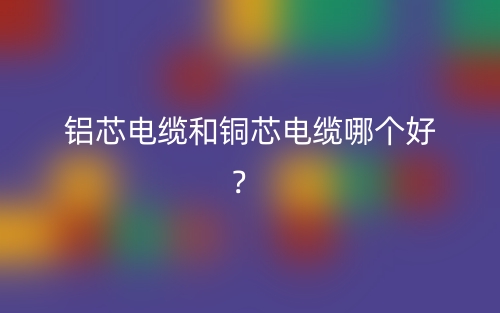 鋁芯電纜和銅芯電纜哪個好？(圖1)