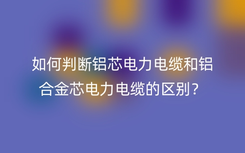 如何判斷鋁芯電力電纜和鋁合金芯電力電纜的區(qū)別？(圖1)