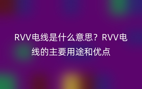 RVV電線是什么意思？RVV電線的主要用途和優(yōu)點(圖1)