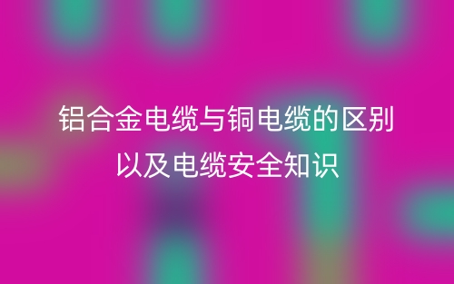 鋁合金電纜與銅電纜的區(qū)別以及電纜安全知識(圖1)