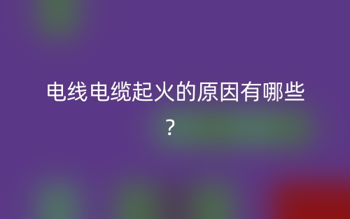 電線電纜起火的原因有哪些？(圖1)