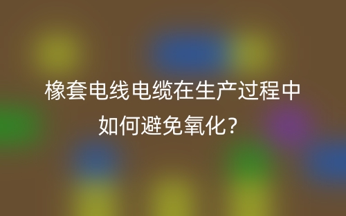 橡套電線電纜在生產(chǎn)過程中如何避免氧化？(圖1)