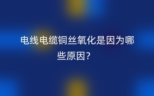電線電纜銅絲氧化是因?yàn)槟男┰颍?圖1)