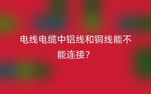 電線電纜中鋁線和銅線能不能連接？(圖1)