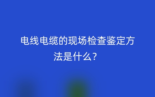 電線電纜的現(xiàn)場檢查鑒定方法是什么？(圖1)