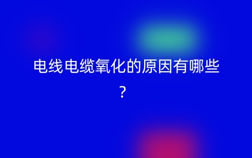 電線電纜氧化的原因有哪些？(圖1)