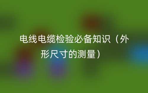 電線電纜檢驗(yàn)必備知識（外形尺寸的測量）(圖1)