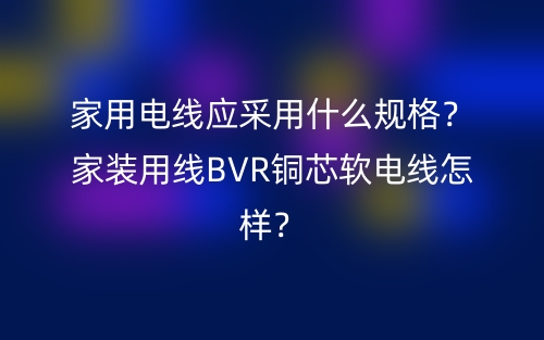 家用電線應采用什么規(guī)格？家裝用線BVR銅芯軟電線怎樣？(圖1)