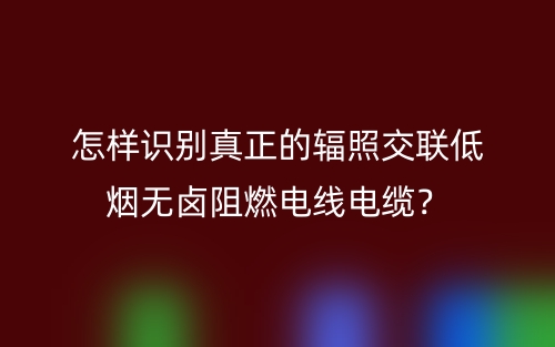 怎樣識別真正的輻照交聯(lián)低煙無鹵阻燃電線電纜？(圖1)