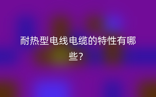 耐熱型電線電纜的特性有哪些？(圖1)