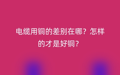 電纜用銅的差別在哪？怎樣的才是好銅？(圖1)