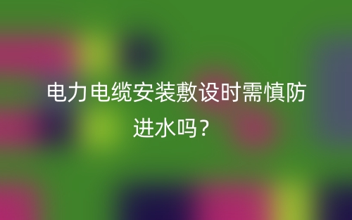 電力電纜安裝敷設(shè)時需慎防進(jìn)水嗎？(圖1)