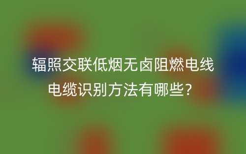輻照交聯(lián)低煙無鹵阻燃電線電纜識別方法有哪些？(圖1)