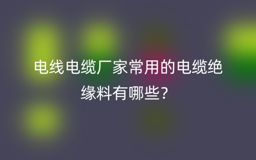 電線電纜廠家常用的電纜絕緣料有哪些？(圖1)