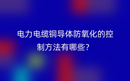 電力電纜銅導(dǎo)體防氧化的控制方法有哪些？(圖1)