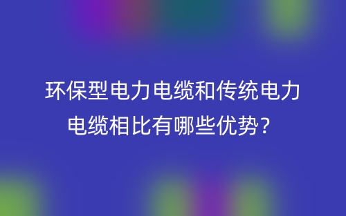 環(huán)保型電力電纜和傳統(tǒng)電力電纜相比有哪些優(yōu)勢？(圖1)