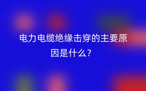電力電纜絕緣擊穿的主要原因是什么？(圖1)