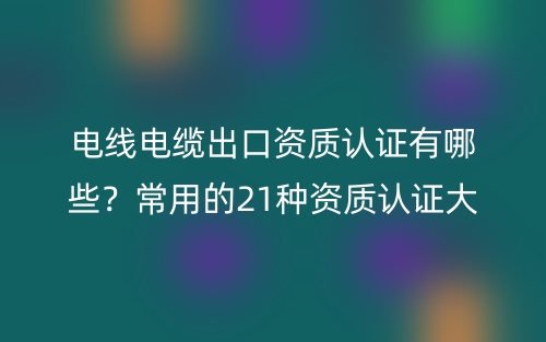 電線電纜出口資質(zhì)認(rèn)證有哪些？常用的21種資質(zhì)認(rèn)證大全(圖1)