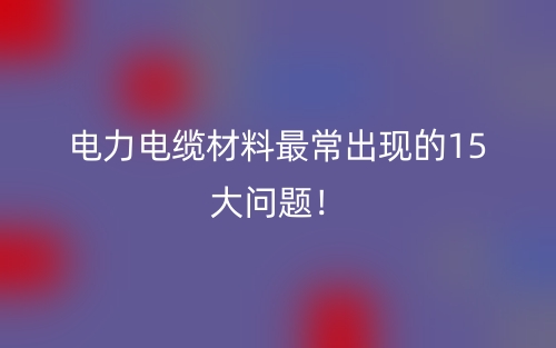 電力電纜材料最常出現(xiàn)的15大問題！(圖1)