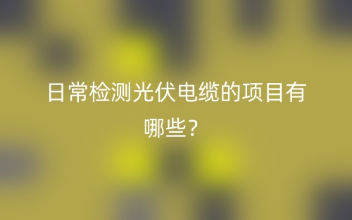 日常檢測光伏電纜的項目有哪些？(圖1)