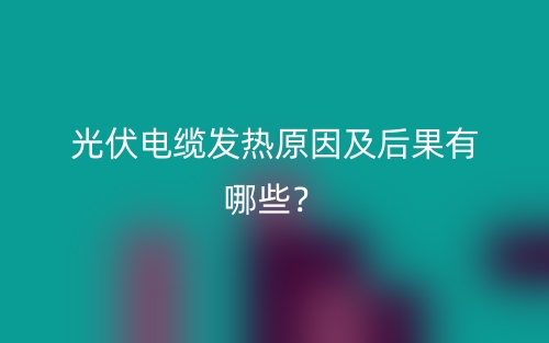 光伏電纜發(fā)熱原因及后果有哪些？(圖1)