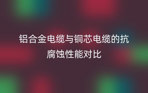鋁合金電纜與銅芯電纜的抗腐蝕性能對(duì)比(圖1)