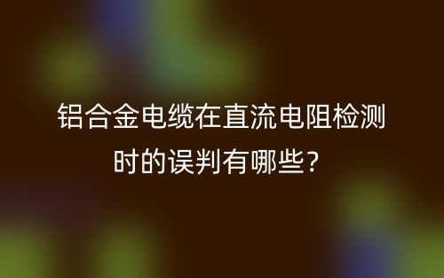 鋁合金電纜在直流電阻檢測時(shí)的誤判有哪些？(圖1)