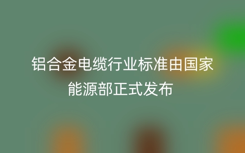 鋁合金電纜行業(yè)標準由國家能源部正式發(fā)布(圖1)