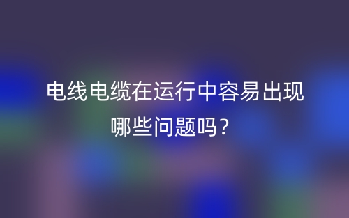 電線電纜在運行中容易出現(xiàn)哪些問題嗎？(圖1)