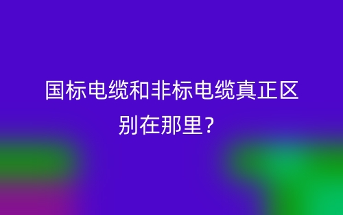 國(guó)標(biāo)電纜和非標(biāo)電纜真正區(qū)別在那里？(圖1)