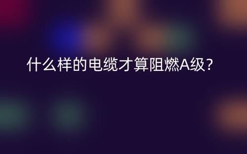 什么樣的電纜才算阻燃A級？(圖1)