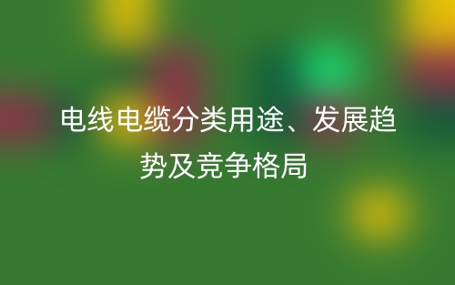 電線電纜分類用途、發(fā)展趨勢及競爭格局(圖1)