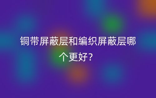 銅帶屏蔽層和編織屏蔽層哪個(gè)更好？(圖1)
