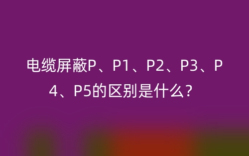 電纜屏蔽P、P1、P2、P3、P4、P5的區(qū)別是什么？(圖1)