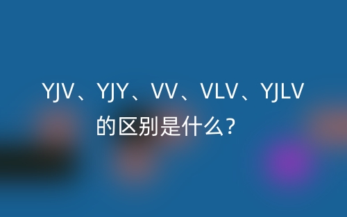 YJV、YJY、VV、VLV、YJLV的區(qū)別是什么？(圖1)