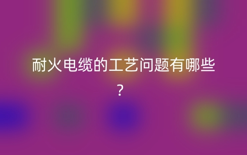 耐火電纜的工藝問題有哪些？(圖1)