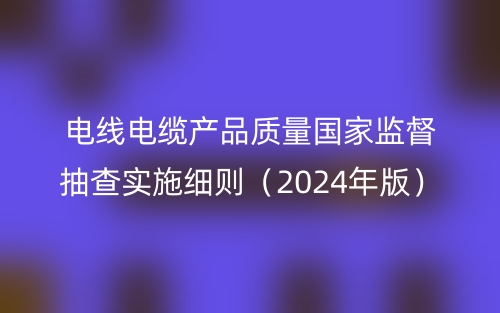 電線電纜產品質量國家監(jiān)督抽查實施細則（2024年版）(圖1)