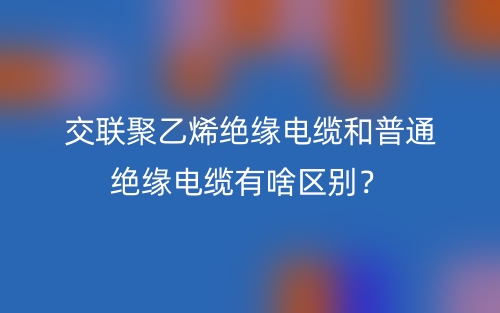 交聯(lián)聚乙烯絕緣電纜和普通絕緣電纜有啥區(qū)別？(圖1)