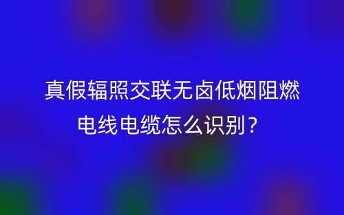 真假輻照交聯(lián)無鹵低煙阻燃電線電纜怎么識別？(圖1)