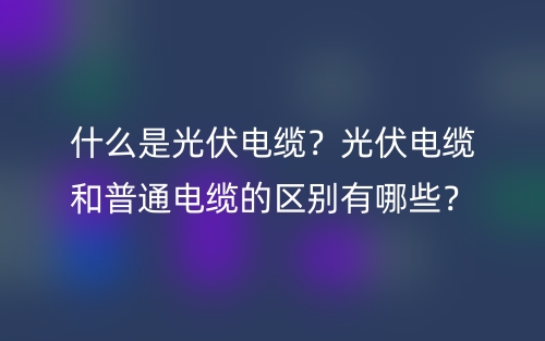 什么是光伏電纜？光伏電纜和普通電纜的區(qū)別有哪些？(圖1)
