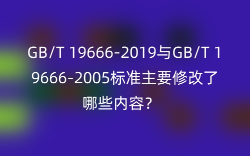 GB/T 19666-2019與GB/T 19666-2005標(biāo)準(zhǔn)主要修改了哪些內(nèi)容？(圖1)