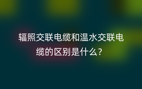輻照交聯(lián)電纜和溫水交聯(lián)電纜的區(qū)別是什么？(圖1)
