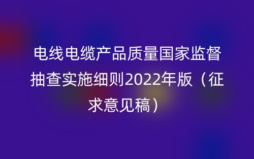電線電纜產(chǎn)品質(zhì)量國(guó)家監(jiān)督抽查實(shí)施細(xì)則2022年版（征求意見稿）(圖1)