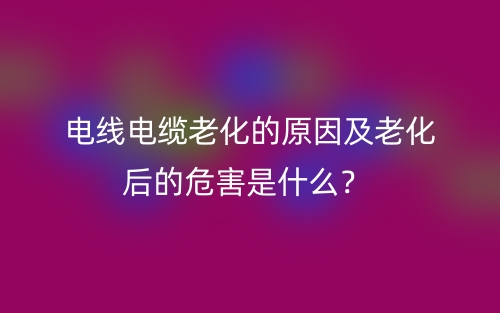 電線電纜老化的原因及老化后的危害是什么？(圖1)