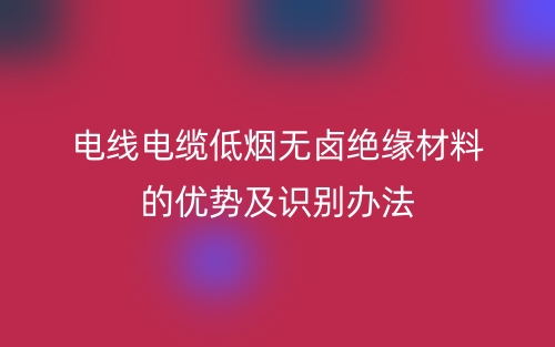 電線電纜低煙無鹵絕緣材料的優(yōu)勢及識(shí)別辦法(圖1)