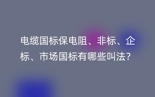 電纜國(guó)標(biāo)保電阻、非標(biāo)、企標(biāo)、市場(chǎng)國(guó)標(biāo)有哪些叫法？(圖1)