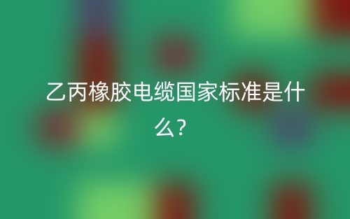乙丙橡膠電纜國家標(biāo)準(zhǔn)是什么？(圖1)