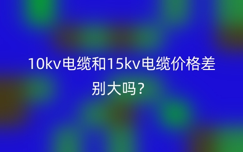 10kv電纜和15kv電纜價(jià)格差別大嗎？(圖1)