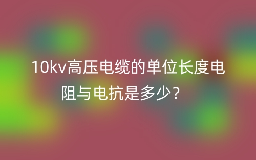 10kv高壓電纜的單位長度電阻與電抗是多少？(圖1)