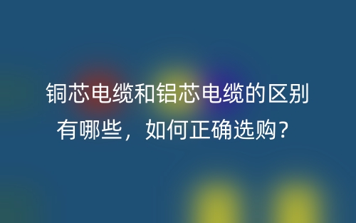 銅芯電纜和鋁芯電纜的區(qū)別有哪些，如何正確選購？(圖1)